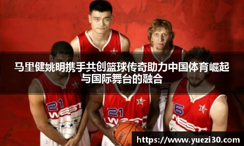 马里健姚明携手共创篮球传奇助力中国体育崛起与国际舞台的融合